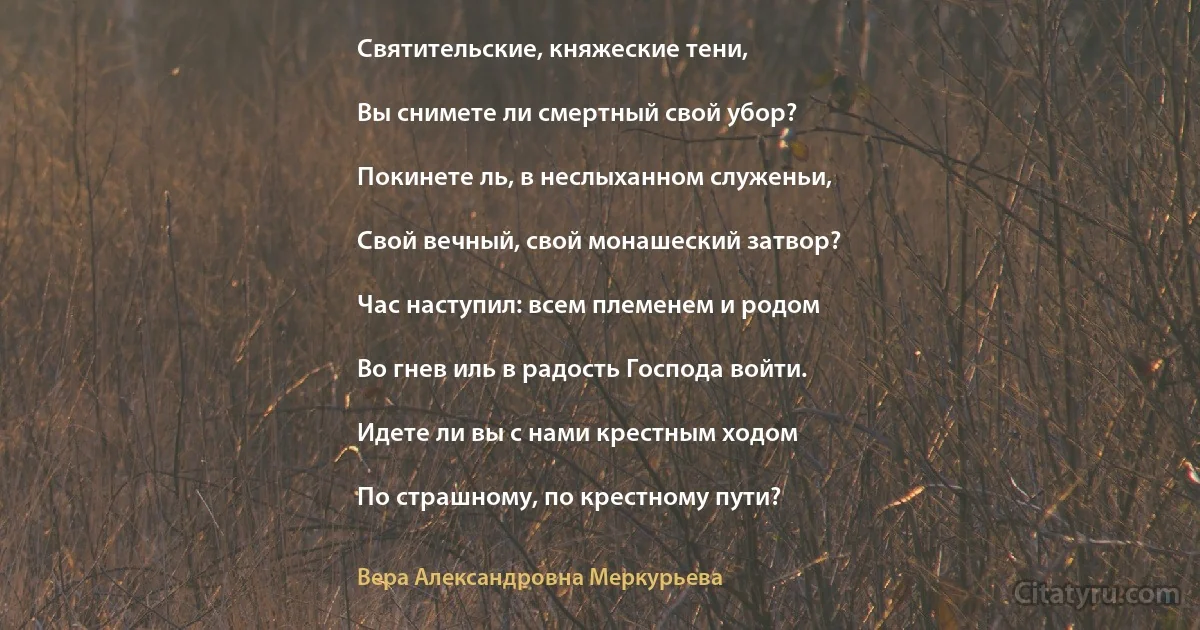 Святительские, княжеские тени,

Вы снимете ли смертный свой убор?

Покинете ль, в неслыханном служеньи,

Свой вечный, свой монашеский затвор?

Час наступил: всем племенем и родом

Во гнев иль в радость Господа войти.

Идете ли вы с нами крестным ходом

По страшному, по крестному пути? (Вера Александровна Меркурьева)