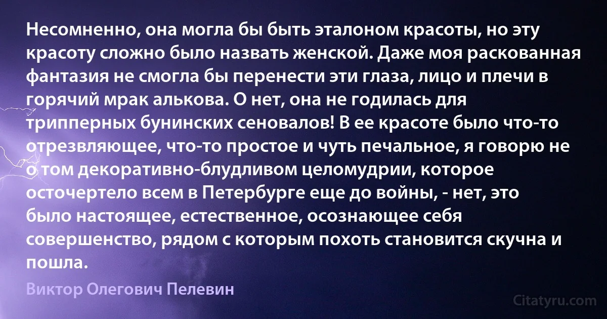 Несомненно, она могла бы быть эталоном красоты, но эту красоту сложно было назвать женской. Даже моя раскованная фантазия не смогла бы перенести эти глаза, лицо и плечи в горячий мрак алькова. О нет, она не годилась для трипперных бунинских сеновалов! В ее красоте было что-то отрезвляющее, что-то простое и чуть печальное, я говорю не о том декоративно-блудливом целомудрии, которое осточертело всем в Петербурге еще до войны, - нет, это было настоящее, естественное, осознающее себя совершенство, рядом с которым похоть становится скучна и пошла. (Виктор Олегович Пелевин)