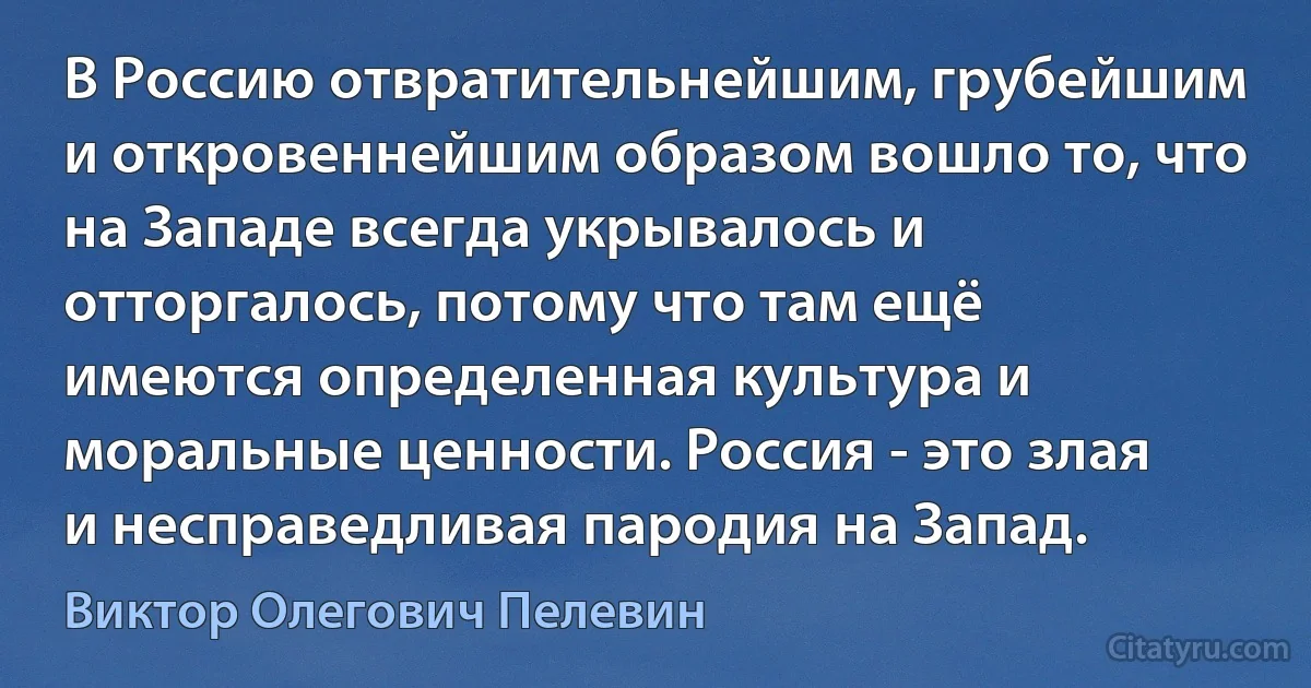 В Россию отвратительнейшим, грубейшим и откровеннейшим образом вошло то, что на Западе всегда укрывалось и отторгалось, потому что там ещё имеются определенная культура и моральные ценности. Россия - это злая и несправедливая пародия на Запад. (Виктор Олегович Пелевин)