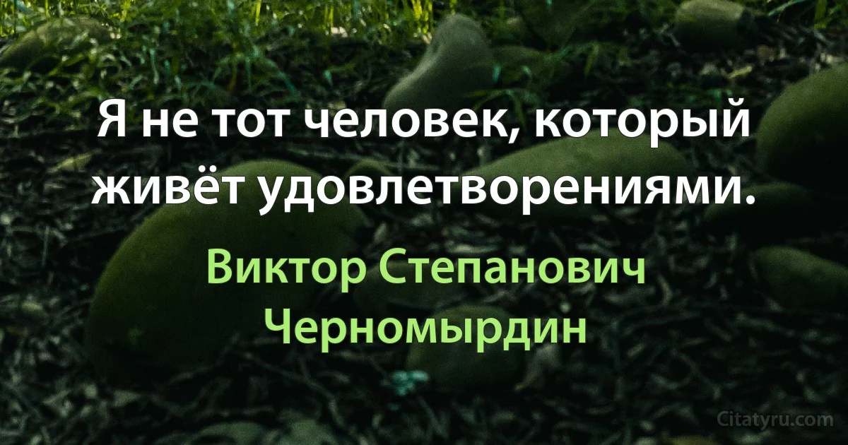 Я не тот человек, который живёт удовлетворениями. (Виктор Степанович Черномырдин)