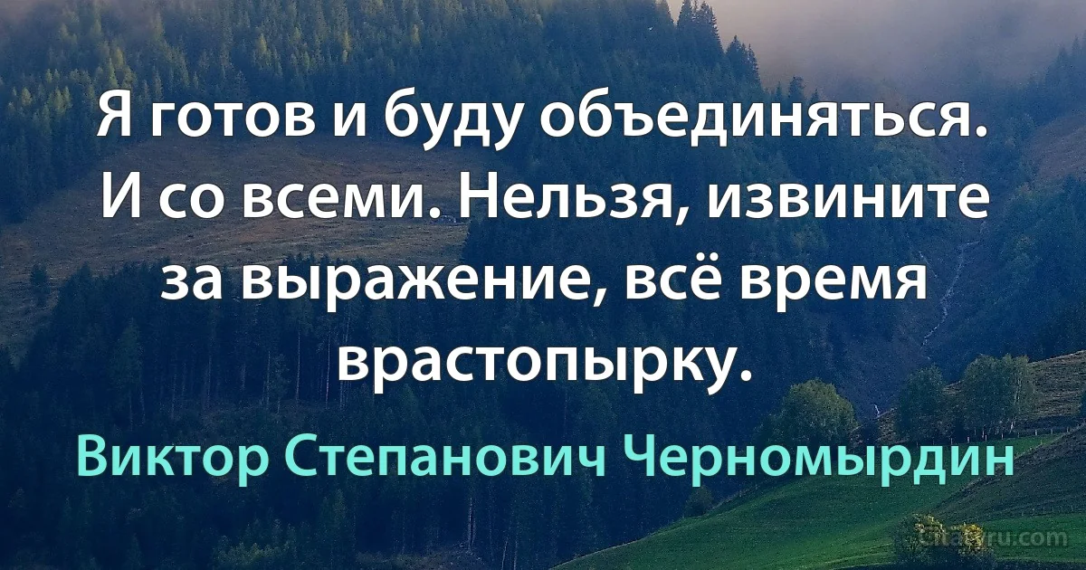 Я готов и буду объединяться. И со всеми. Нельзя, извините за выражение, всё время врастопырку. (Виктор Степанович Черномырдин)