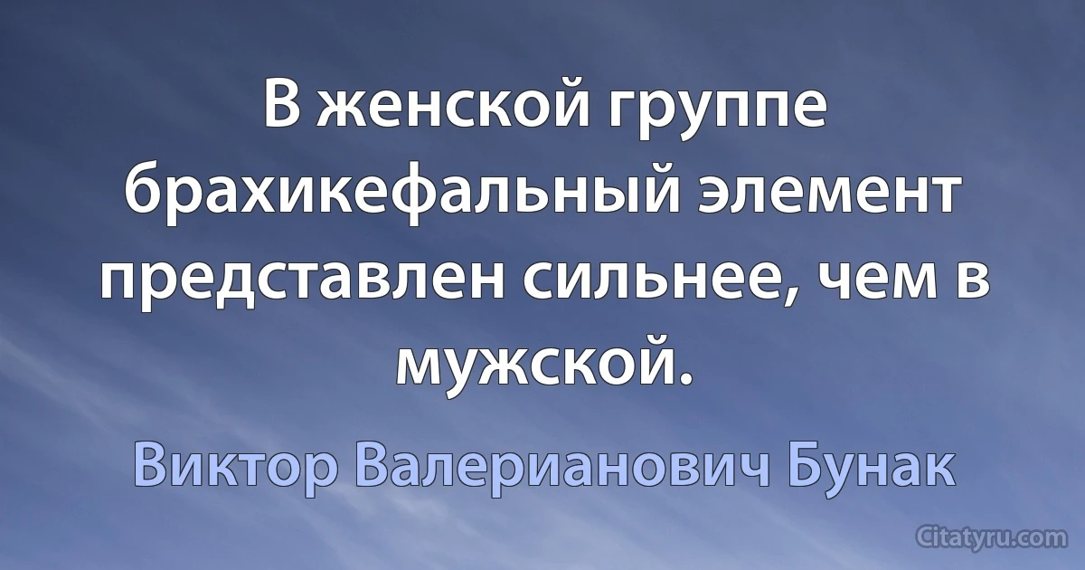 В женской группе брахикефальный элемент представлен сильнее, чем в мужской. (Виктор Валерианович Бунак)