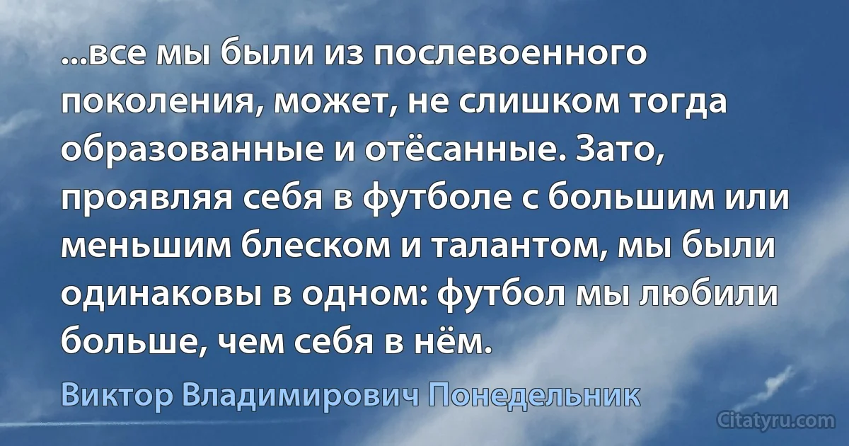 ...все мы были из послевоенного поколения, может, не слишком тогда образованные и отёсанные. Зато, проявляя себя в футболе с большим или меньшим блеском и талантом, мы были одинаковы в одном: футбол мы любили больше, чем себя в нём. (Виктор Владимирович Понедельник)