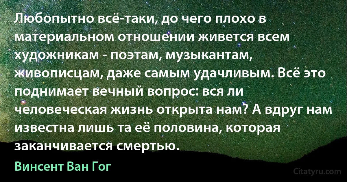 Любопытно всё-таки, до чего плохо в материальном отношении живется всем художникам - поэтам, музыкантам, живописцам, даже самым удачливым. Всё это поднимает вечный вопрос: вся ли человеческая жизнь открыта нам? А вдруг нам известна лишь та её половина, которая заканчивается смертью. (Винсент Ван Гог)