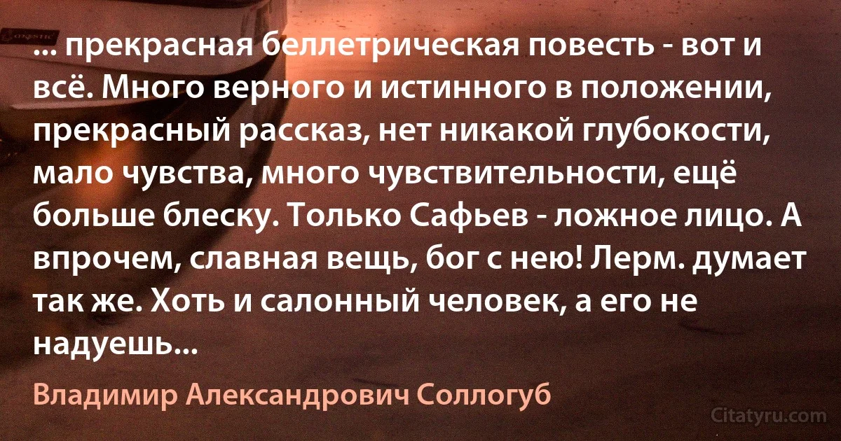 ... прекрасная беллетрическая повесть - вот и всё. Много верного и истинного в положении, прекрасный рассказ, нет никакой глубокости, мало чувства, много чувствительности, ещё больше блеску. Только Сафьев - ложное лицо. А впрочем, славная вещь, бог с нею! Лерм. думает так же. Хоть и салонный человек, а его не надуешь... (Владимир Александрович Соллогуб)