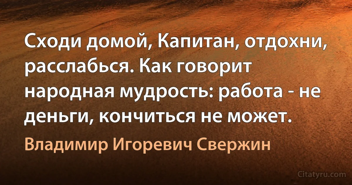 Сходи домой, Капитан, отдохни, расслабься. Как говорит народная мудрость: работа - не деньги, кончиться не может. (Владимир Игоревич Свержин)