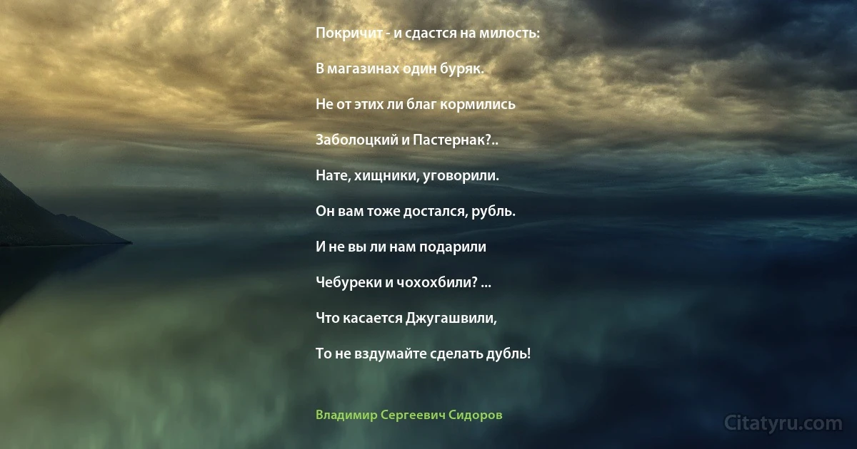 Покричит - и сдастся на милость:

В магазинах один буряк.

Не от этих ли благ кормились

Заболоцкий и Пастернак?..

Нате, хищники, уговорили.

Он вам тоже достался, рубль.

И не вы ли нам подарили

Чебуреки и чохохбили? ...

Что касается Джугашвили,

То не вздумайте сделать дубль! (Владимир Сергеевич Сидоров)