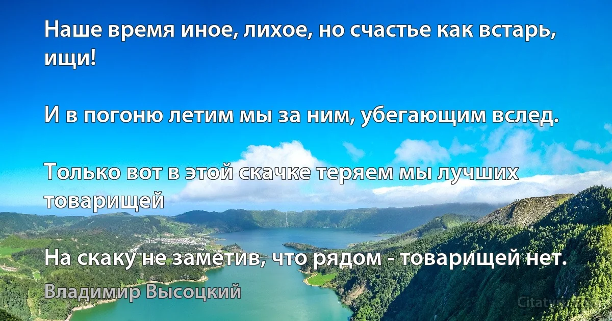 Наше время иное, лихое, но счастье как встарь, ищи!

И в погоню летим мы за ним, убегающим вслед.

Только вот в этой скачке теряем мы лучших товарищей

На скаку не заметив, что рядом - товарищей нет. (Владимир Высоцкий)