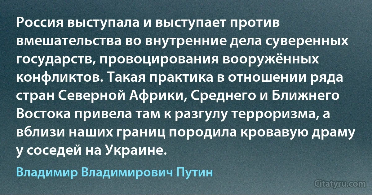 Россия выступала и выступает против вмешательства во внутренние дела суверенных государств, провоцирования вооружённых конфликтов. Такая практика в отношении ряда стран Северной Африки, Среднего и Ближнего Востока привела там к разгулу терроризма, а вблизи наших границ породила кровавую драму у соседей на Украине. (Владимир Владимирович Путин)