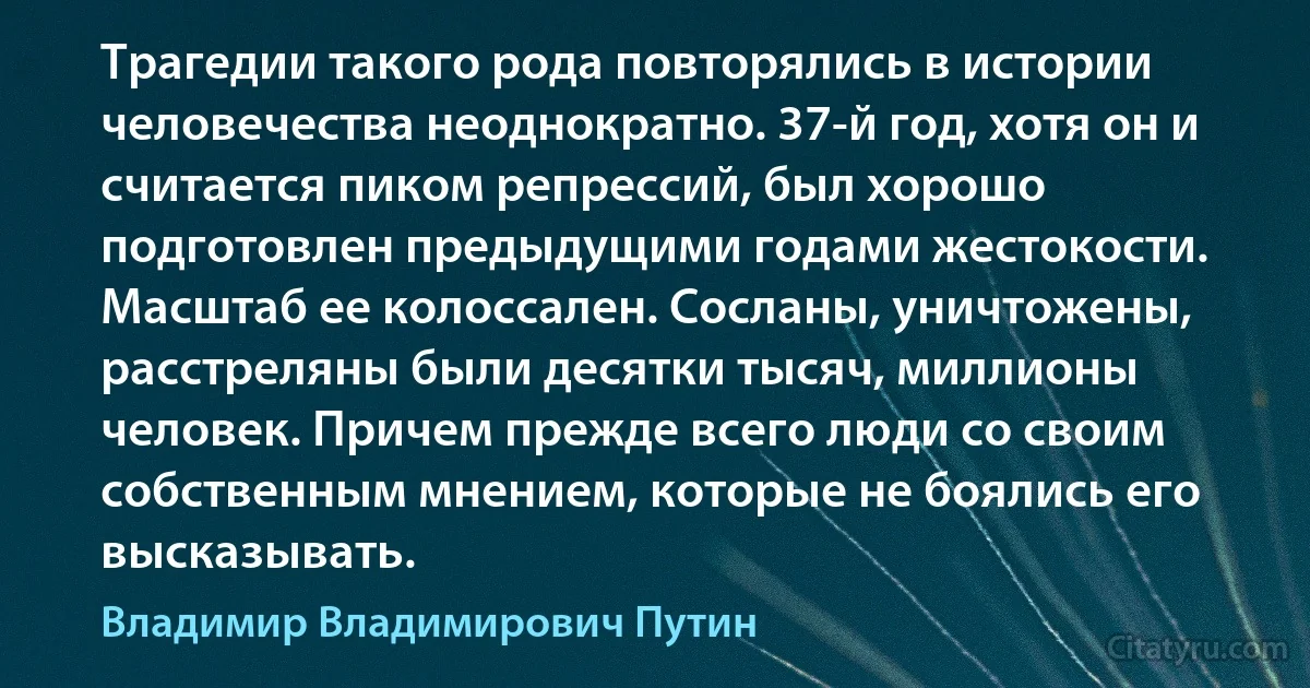 Трагедии такого рода повторялись в истории человечества неоднократно. 37-й год, хотя он и считается пиком репрессий, был хорошо подготовлен предыдущими годами жестокости. Масштаб ее колоссален. Cосланы, уничтожены, расстреляны были десятки тысяч, миллионы человек. Причем прежде всего люди со своим собственным мнением, которые не боялись его высказывать. (Владимир Владимирович Путин)