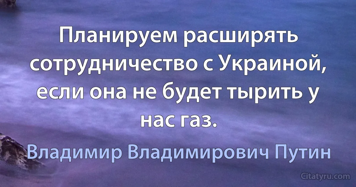 Планируем расширять сотрудничество с Украиной, если она не будет тырить у нас газ. (Владимир Владимирович Путин)