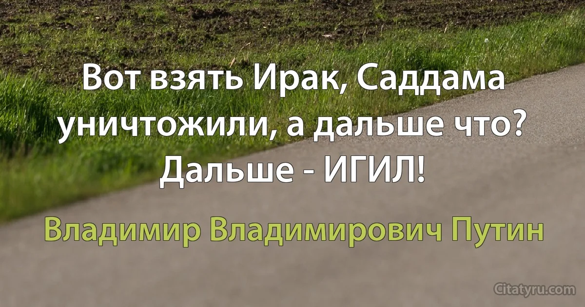 Вот взять Ирак, Саддама уничтожили, а дальше что? Дальше - ИГИЛ! (Владимир Владимирович Путин)