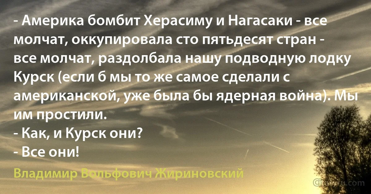 - Америка бомбит Херасиму и Нагасаки - все молчат, оккупировала сто пятьдесят стран - все молчат, раздолбала нашу подводную лодку Курск (если б мы то же самое сделали с американской, уже была бы ядерная война). Мы им простили.
- Как, и Курск они?
- Все они! (Владимир Вольфович Жириновский)