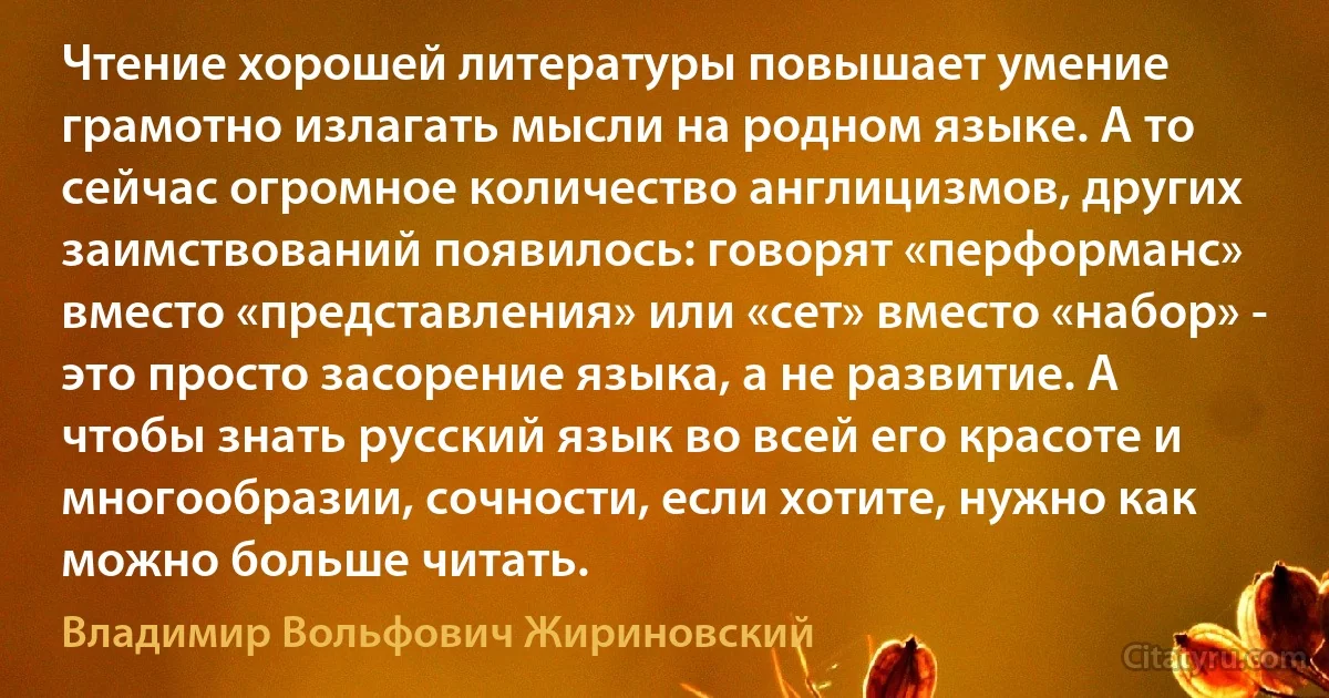 Чтение хорошей литературы повышает умение грамотно излагать мысли на родном языке. А то сейчас огромное количество англицизмов, других заимствований появилось: говорят «перформанс» вместо «представления» или «сет» вместо «набор» - это просто засорение языка, а не развитие. А чтобы знать русский язык во всей его красоте и многообразии, сочности, если хотите, нужно как можно больше читать. (Владимир Вольфович Жириновский)