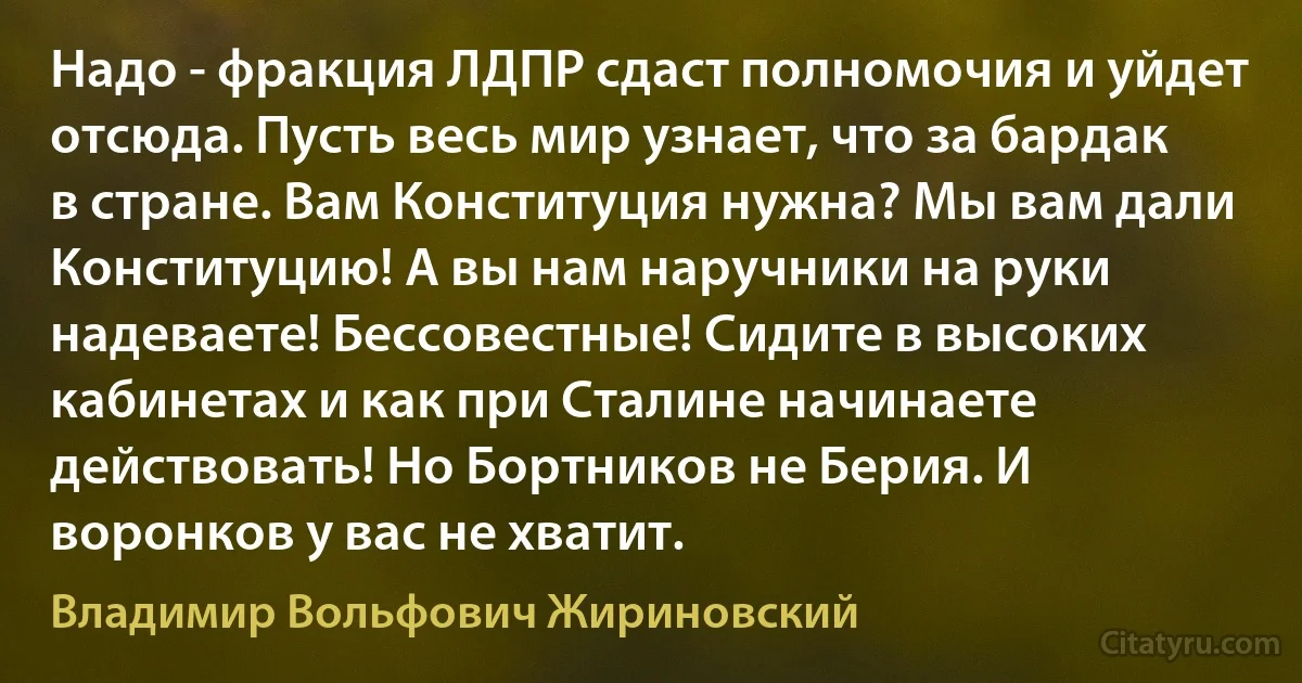 Надо - фракция ЛДПР сдаст полномочия и уйдет отсюда. Пусть весь мир узнает, что за бардак в стране. Вам Конституция нужна? Мы вам дали Конституцию! А вы нам наручники на руки надеваете! Бессовестные! Сидите в высоких кабинетах и как при Сталине начинаете действовать! Но Бортников не Берия. И воронков у вас не хватит. (Владимир Вольфович Жириновский)