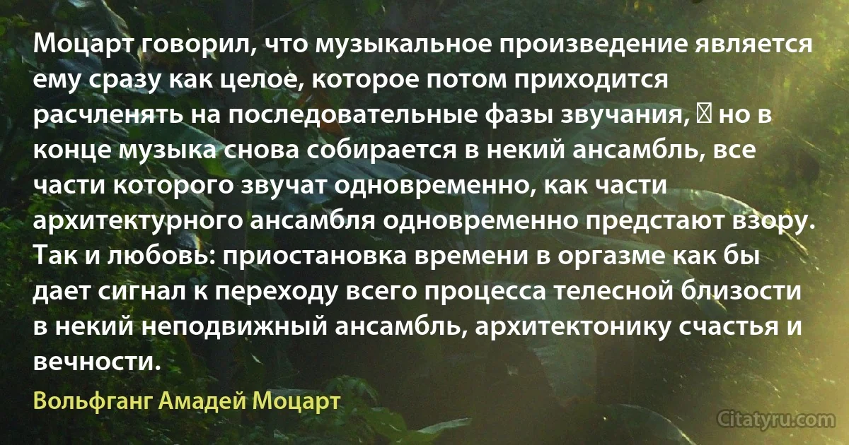 Моцарт говорил, что музыкальное произведение является ему сразу как целое, которое потом приходится расчленять на последовательные фазы звучания, ― но в конце музыка снова собирается в некий ансамбль, все части которого звучат одновременно, как части архитектурного ансамбля одновременно предстают взору. Так и любовь: приостановка времени в оргазме как бы дает сигнал к переходу всего процесса телесной близости в некий неподвижный ансамбль, архитектонику счастья и вечности. (Вольфганг Амадей Моцарт)