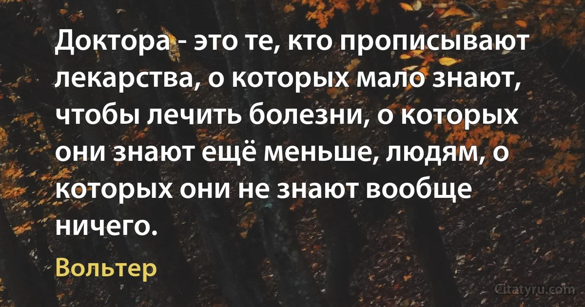 Доктора - это те, кто прописывают лекарства, о которых мало знают, чтобы лечить болезни, о которых они знают ещё меньше, людям, о которых они не знают вообще ничего. (Вольтер)