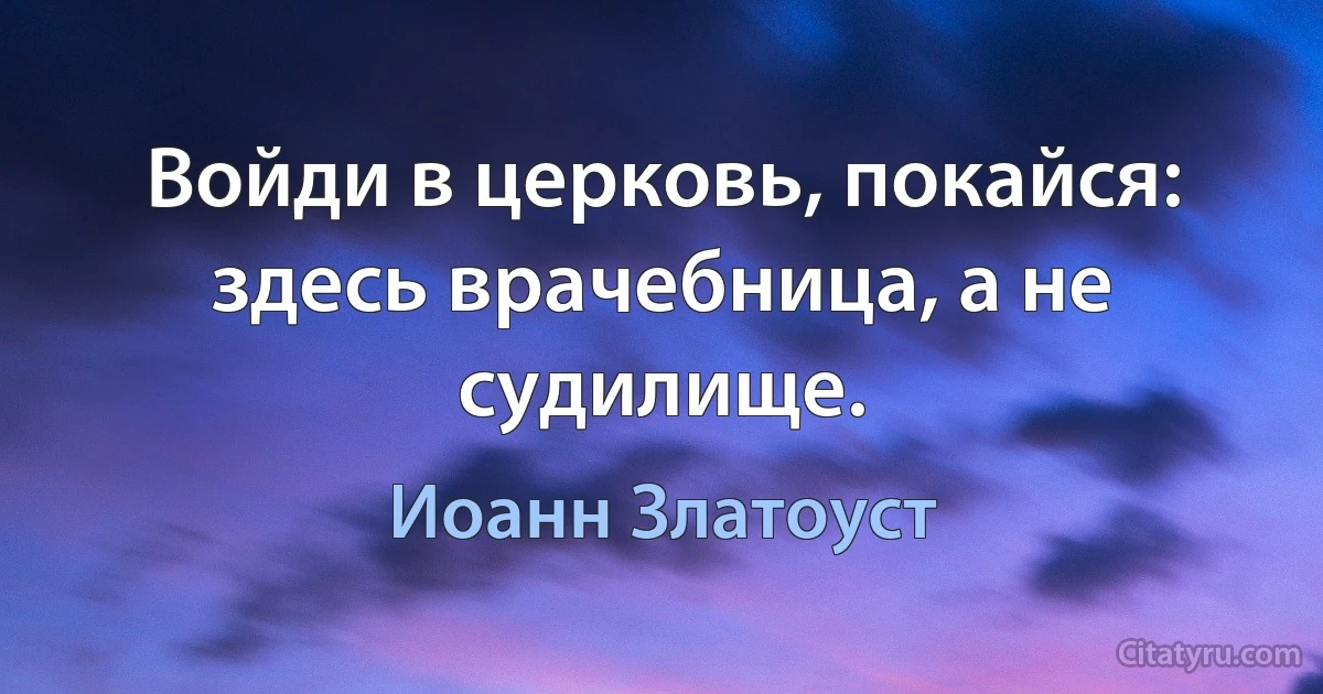 Войди в церковь, покайся: здесь врачебница, а не судилище. (Иоанн Златоуст)