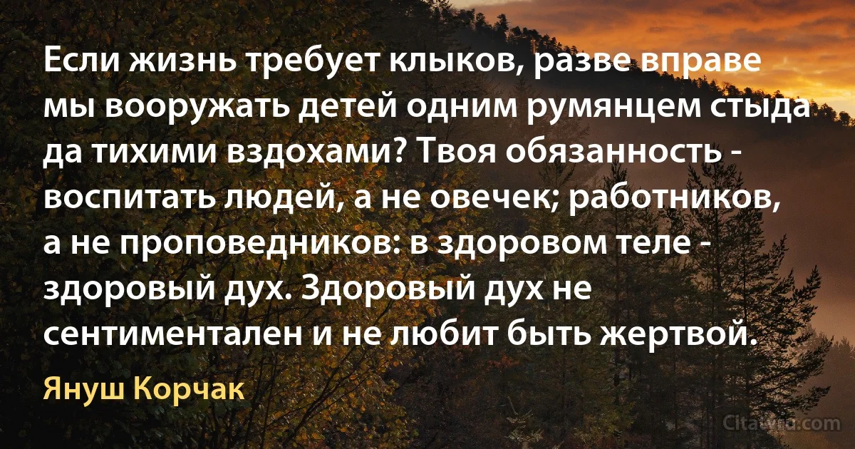 Если жизнь требует клыков, разве вправе мы вооружать детей одним румянцем стыда да тихими вздохами? Твоя обязанность - воспитать людей, а не овечек; работников, а не проповедников: в здоровом теле - здоровый дух. Здоровый дух не сентиментален и не любит быть жертвой. (Януш Корчак)