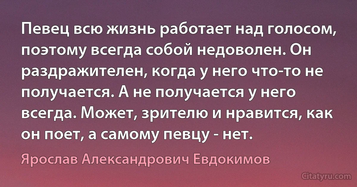 Певец всю жизнь работает над голосом, поэтому всегда собой недоволен. Он раздражителен, когда у него что-то не получается. А не получается у него всегда. Может, зрителю и нравится, как он поет, а самому певцу - нет. (Ярослав Александрович Евдокимов)