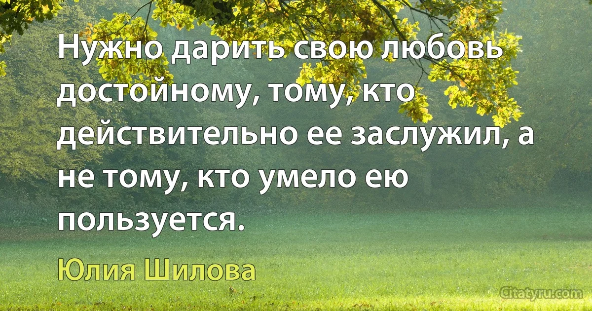 Нужно дарить свою любовь достойному, тому, кто действительно ее заслужил, а не тому, кто умело ею пользуется. (Юлия Шилова)