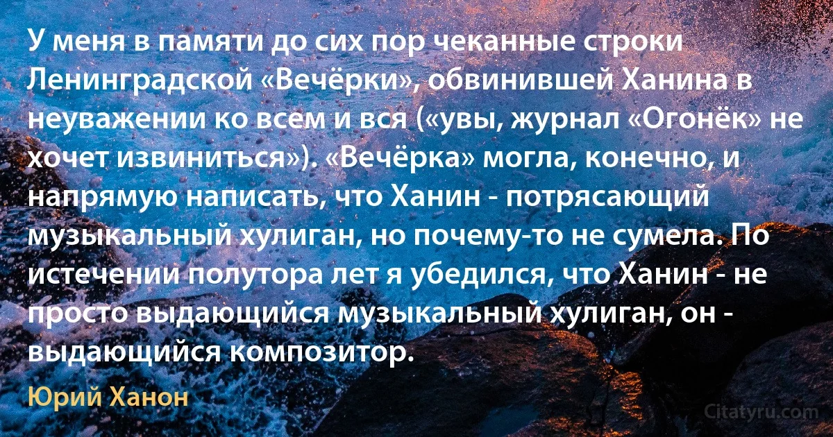 У меня в памяти до сих пор чеканные строки Ленинградской «Вечёрки», обвинившей Ханина в неуважении ко всем и вся («увы, журнал «Огонёк» не хочет извиниться»). «Вечёрка» могла, конечно, и напрямую написать, что Ханин - потрясающий музыкальный хулиган, но почему-то не сумела. По истечении полутора лет я убедился, что Ханин - не просто выдающийся музыкальный хулиган, он - выдающийся композитор. (Юрий Ханон)