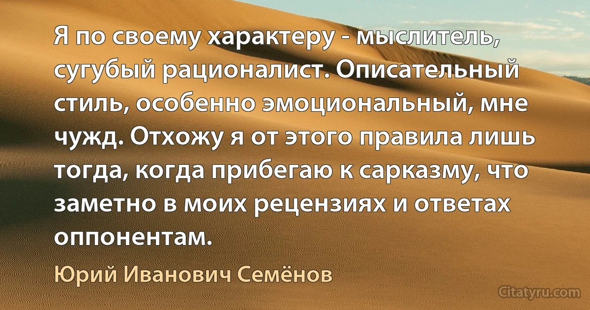 Я по своему характеру - мыслитель, сугубый рационалист. Описательный стиль, особенно эмоциональный, мне чужд. Отхожу я от этого правила лишь тогда, когда прибегаю к сарказму, что заметно в моих рецензиях и ответах оппонентам. (Юрий Иванович Семёнов)