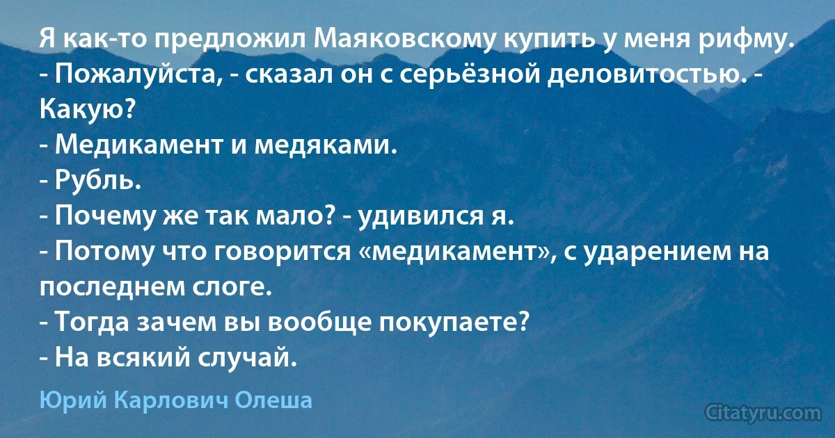 Я как-то предложил Маяковскому купить у меня рифму.
- Пожалуйста, - сказал он с серьёзной деловитостью. - Какую?
- Медикамент и медяками.
- Рубль.
- Почему же так мало? - удивился я.
- Потому что говорится «медикамент», с ударением на последнем слоге.
- Тогда зачем вы вообще покупаете?
- На всякий случай. (Юрий Карлович Олеша)