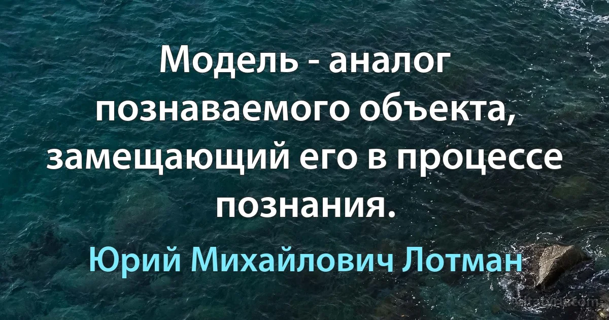 Модель - аналог познаваемого объекта, замещающий его в процессе познания. (Юрий Михайлович Лотман)