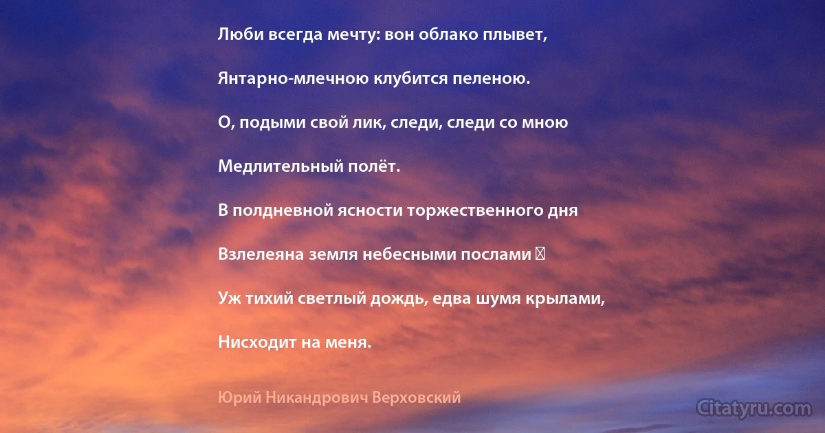 Люби всегда мечту: вон облако плывет,

Янтарно-млечною клубится пеленою.

О, подыми свой лик, следи, следи со мною

Медлительный полёт.

В полдневной ясности торжественного дня

Взлелеяна земля небесными послами ―

Уж тихий светлый дождь, едва шумя крылами,

Нисходит на меня. (Юрий Никандрович Верховский)