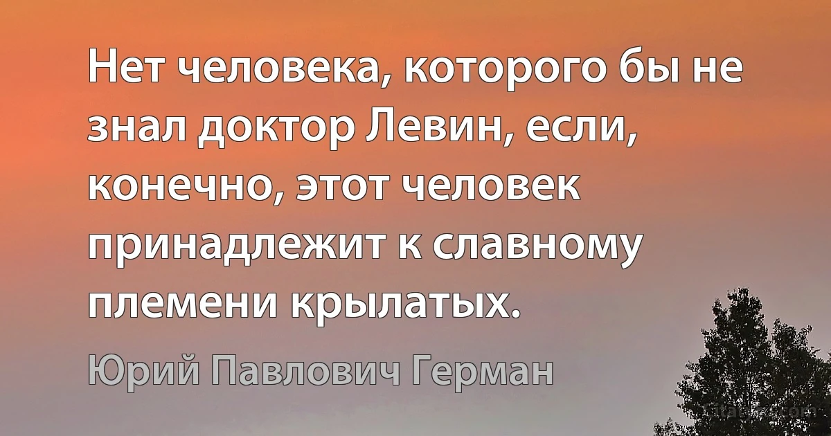 Нет человека, которого бы не знал доктор Левин, если, конечно, этот человек принадлежит к славному племени крылатых. (Юрий Павлович Герман)