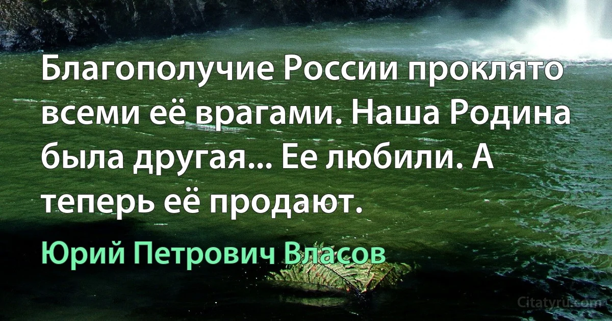 Благополучие России проклято всеми её врагами. Наша Родина была другая... Ее любили. А теперь её продают. (Юрий Петрович Власов)