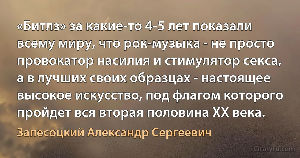 «Битлз» за какие-то 4-5 лет показали всему миру, что рок-музыка - не просто провокатор насилия и стимулятор секса, а в лучших своих образцах - настоящее высокое искусство, под флагом которого пройдет вся вторая половина ХХ века. (Запесоцкий Александр Сергеевич)