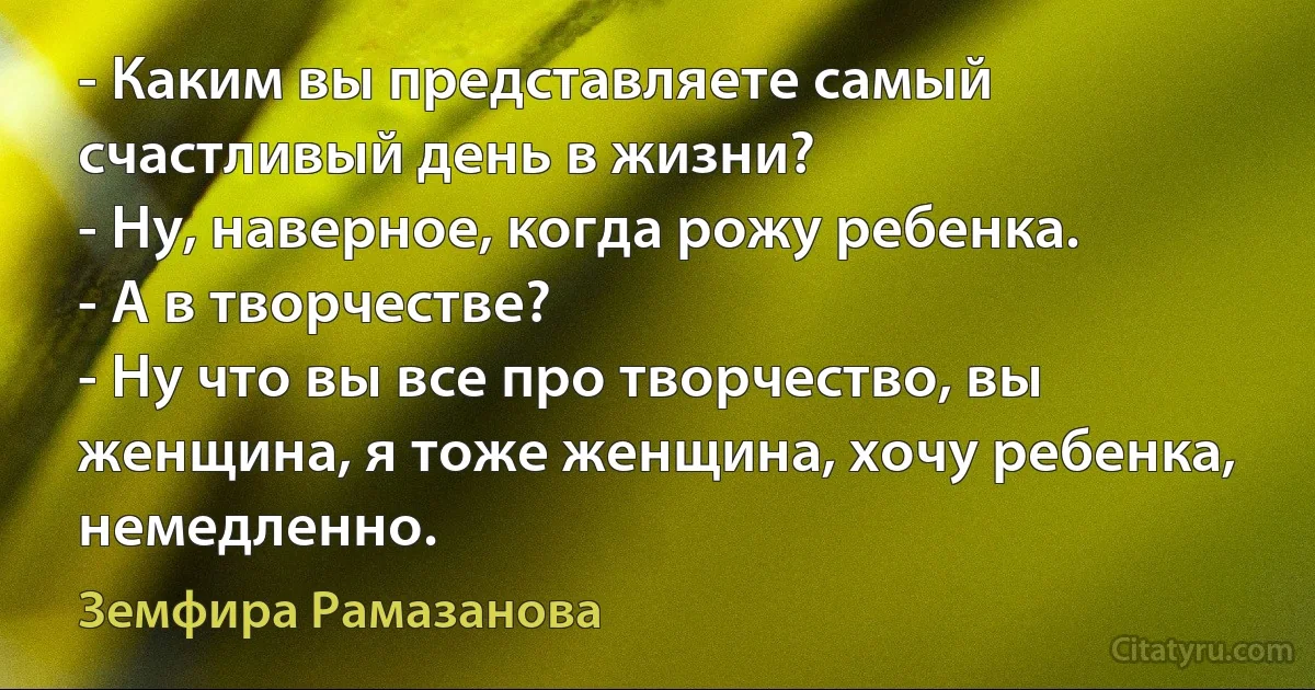 - Каким вы представляете самый счастливый день в жизни?
- Ну, наверное, когда рожу ребенка.
- А в творчестве?
- Ну что вы все про творчество, вы женщина, я тоже женщина, хочу ребенка, немедленно. (Земфира Рамазанова)