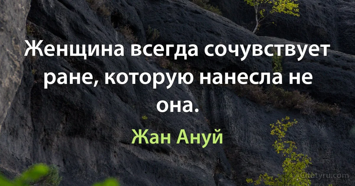 Женщина всегда сочувствует ране, которую нанесла не она. (Жан Ануй)