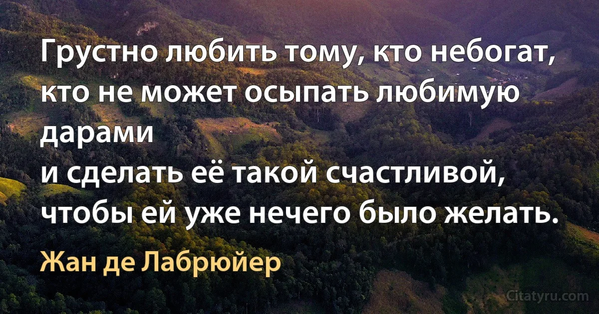 Грустно любить тому, кто небогат, кто не может осыпать любимую дарами
и сделать её такой счастливой, чтобы ей уже нечего было желать. (Жан де Лабрюйер)