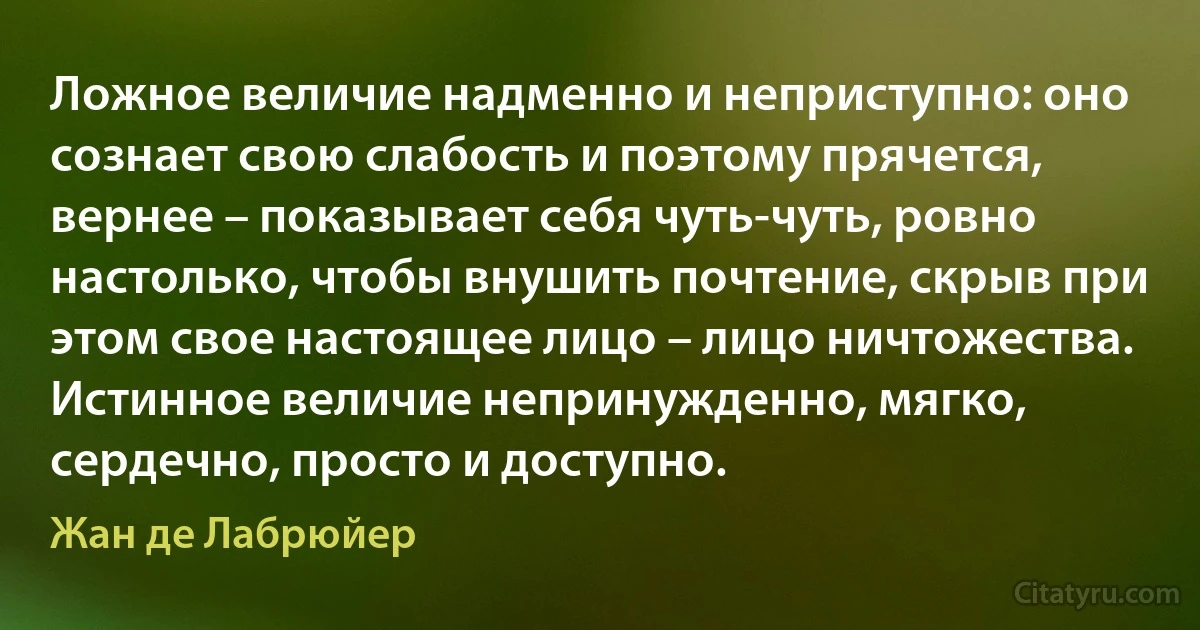 Ложное величие надменно и неприступно: оно сознает свою слабость и поэтому прячется, вернее – показывает себя чуть-чуть, ровно настолько, чтобы внушить почтение, скрыв при этом свое настоящее лицо – лицо ничтожества. Истинное величие непринужденно, мягко, сердечно, просто и доступно. (Жан де Лабрюйер)