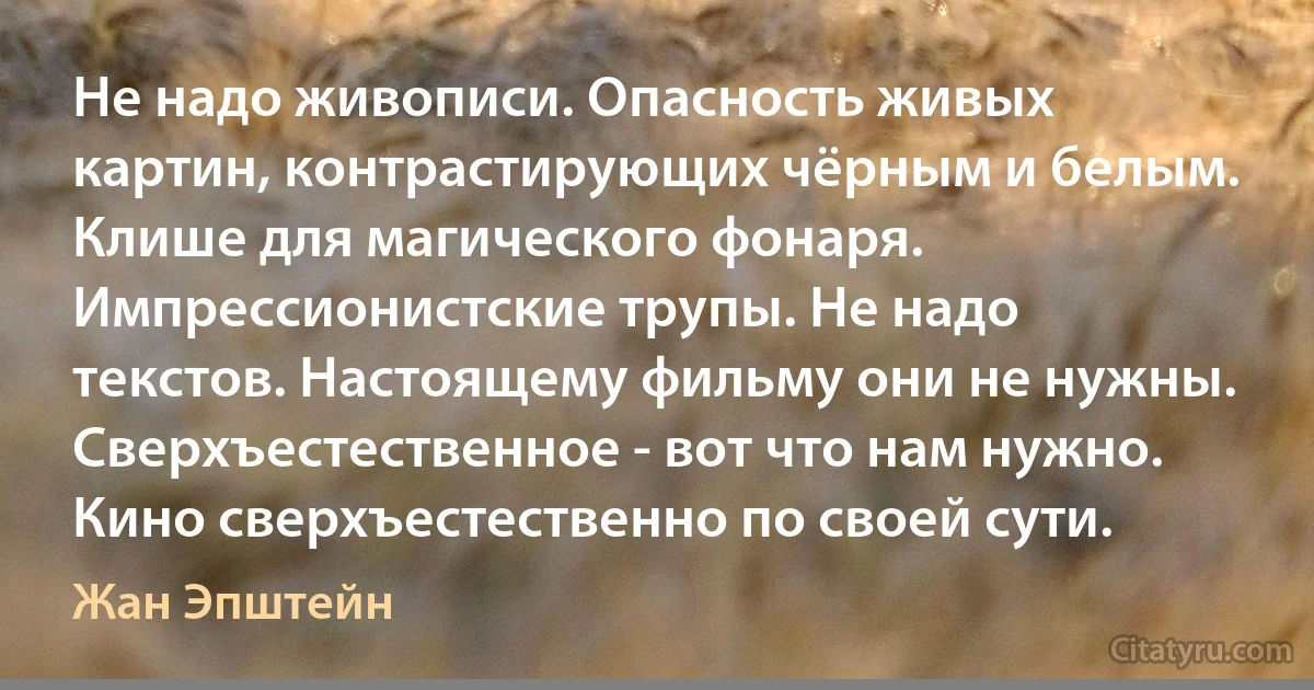 Не надо живописи. Опасность живых картин, контрастирующих чёрным и белым. Клише для магического фонаря. Импрессионистские трупы. Не надо текстов. Настоящему фильму они не нужны. Сверхъестественное - вот что нам нужно. Кино сверхъестественно по своей сути. (Жан Эпштейн)