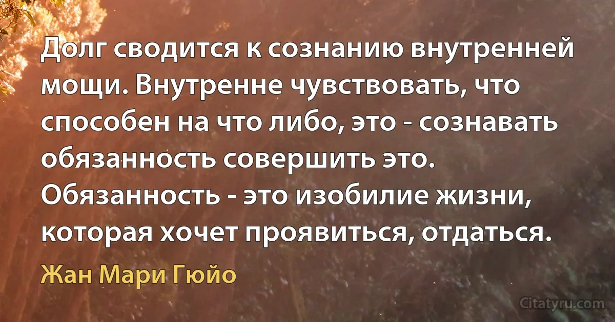 Долг сводится к сознанию внутренней мощи. Внутренне чувствовать, что способен на что либо, это - сознавать обязанность совершить это. Обязанность - это изобилие жизни, которая хочет проявиться, отдаться. (Жан Мари Гюйо)