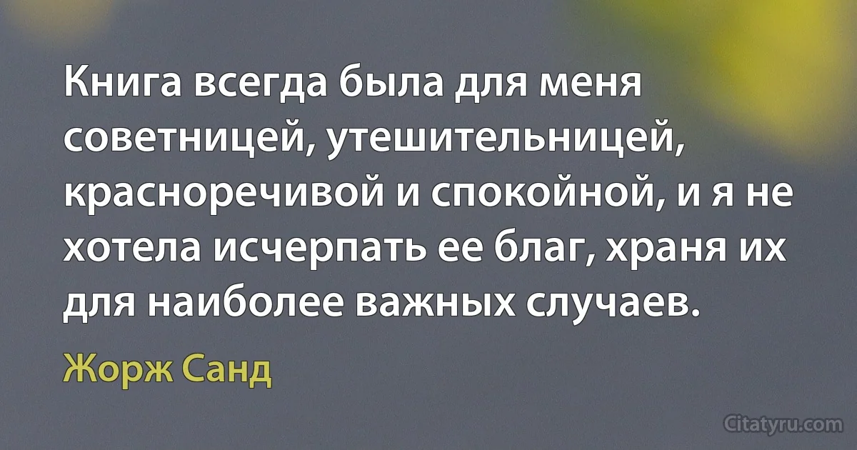 Книга всегда была для меня советницей, утешительницей, красноречивой и спокойной, и я не хотела исчерпать ее благ, храня их для наиболее важных случаев. (Жорж Санд)