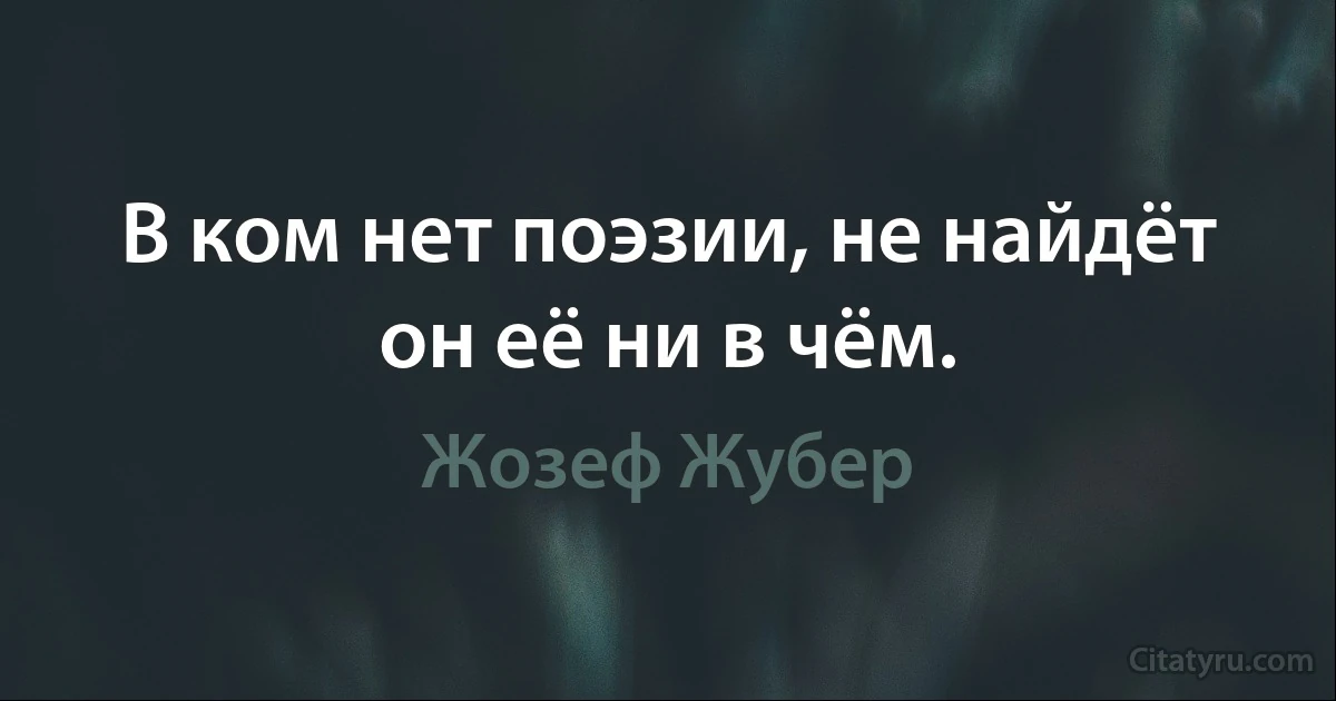 В ком нет поэзии, не найдёт он её ни в чём. (Жозеф Жубер)