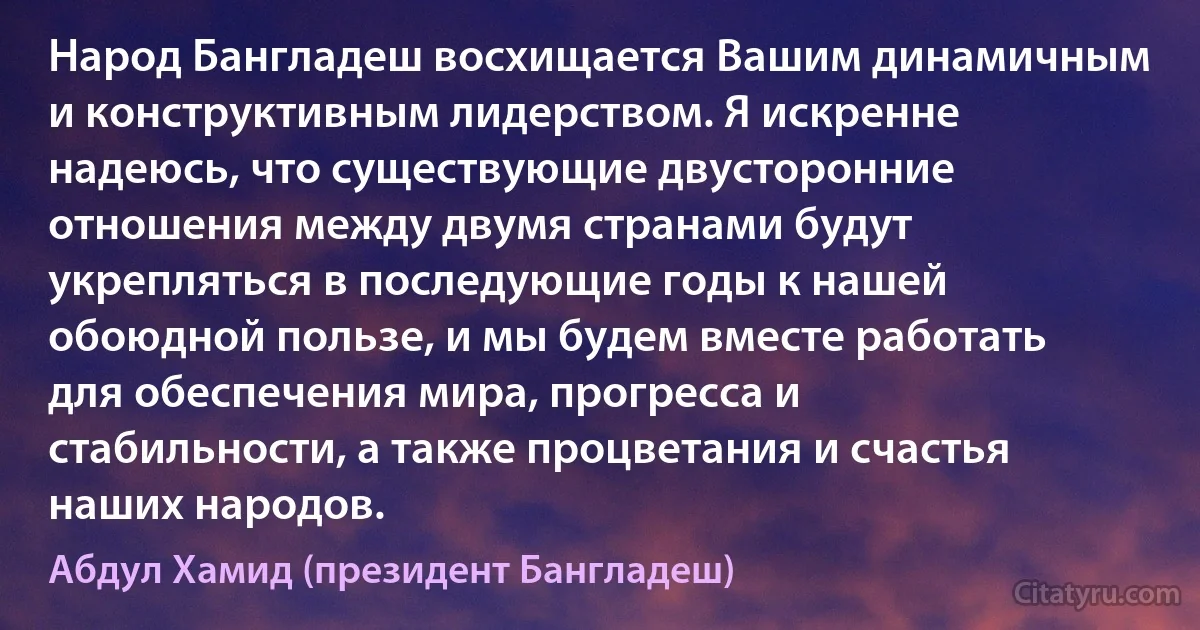 Народ Бангладеш восхищается Вашим динамичным и конструктивным лидерством. Я искренне надеюсь, что существующие двусторонние отношения между двумя странами будут укрепляться в последующие годы к нашей обоюдной пользе, и мы будем вместе работать для обеспечения мира, прогресса и стабильности, а также процветания и счастья наших народов. (Абдул Хамид (президент Бангладеш))