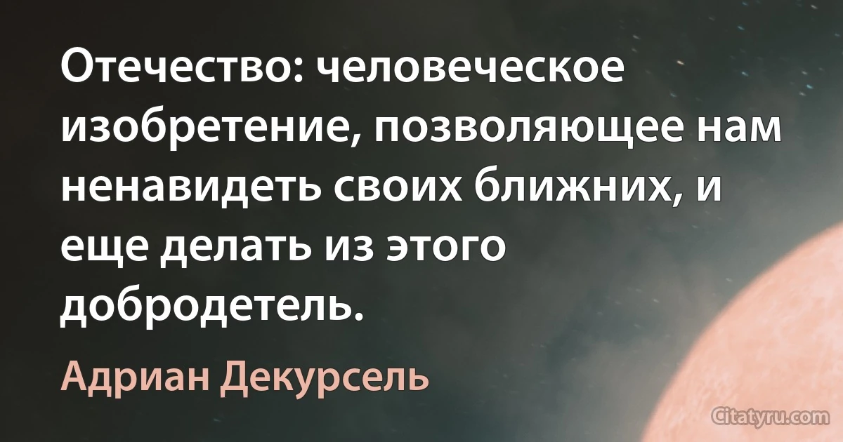 Отечество: человеческое изобретение, позволяющее нам ненавидеть своих ближних, и еще делать из этого добродетель. (Адриан Декурсель)