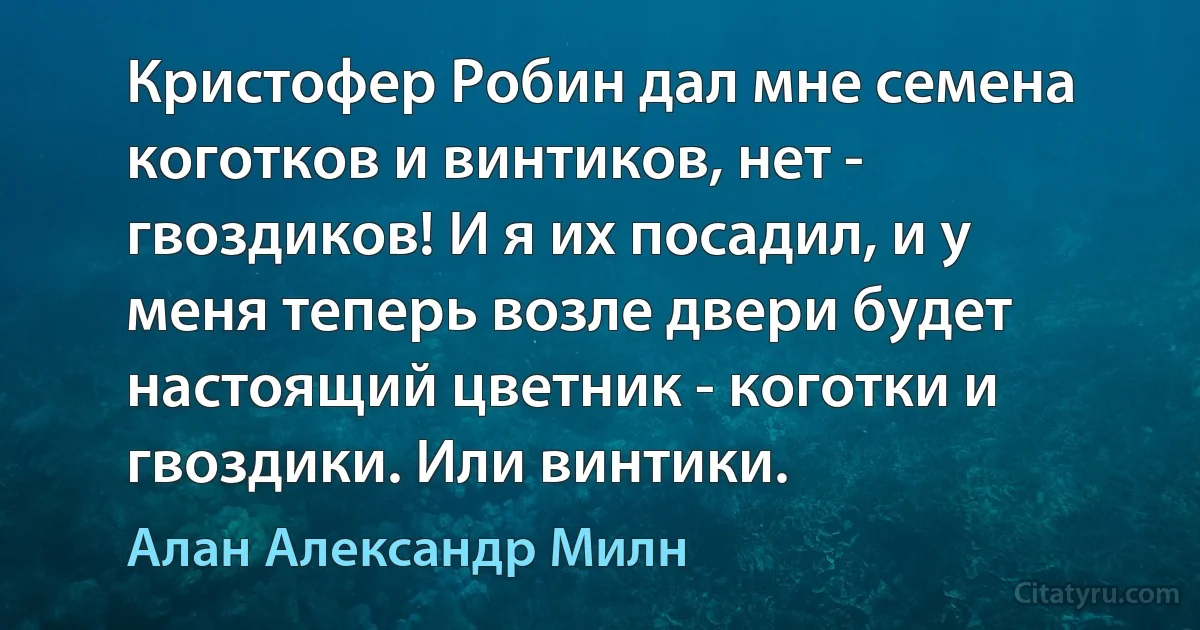 Кристофер Робин дал мне семена коготков и винтиков, нет - гвоздиков! И я их посадил, и у меня теперь возле двери будет настоящий цветник - коготки и гвоздики. Или винтики. (Алан Александр Милн)