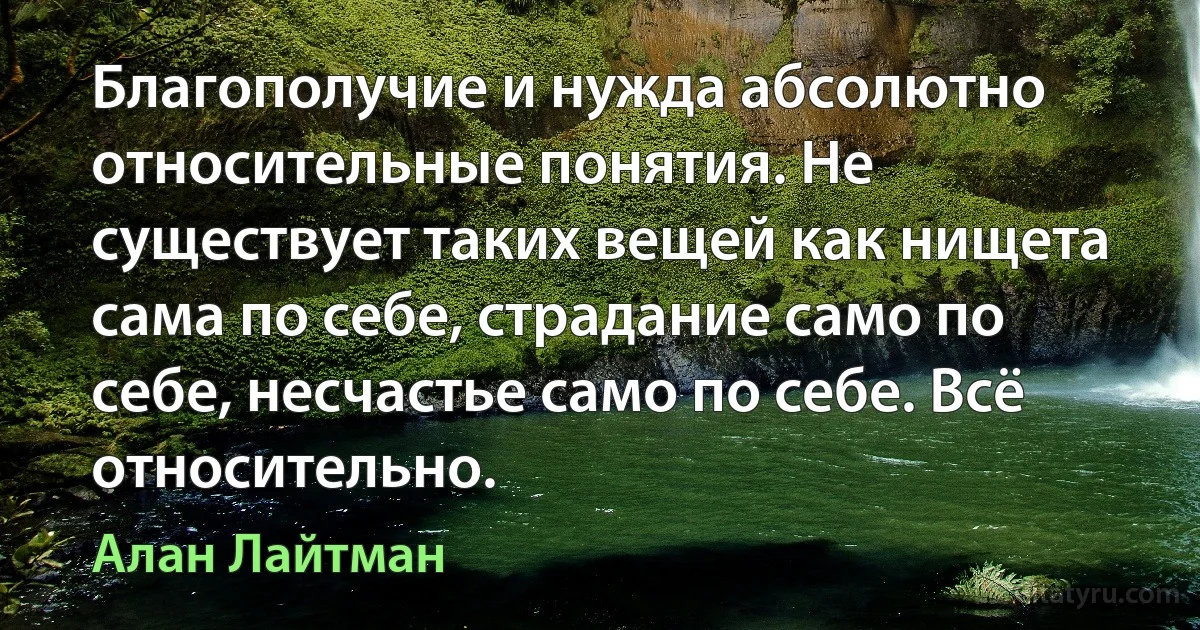 Благополучие и нужда абсолютно относительные понятия. Не существует таких вещей как нищета сама по себе, страдание само по себе, несчастье само по себе. Всё относительно. (Алан Лайтман)