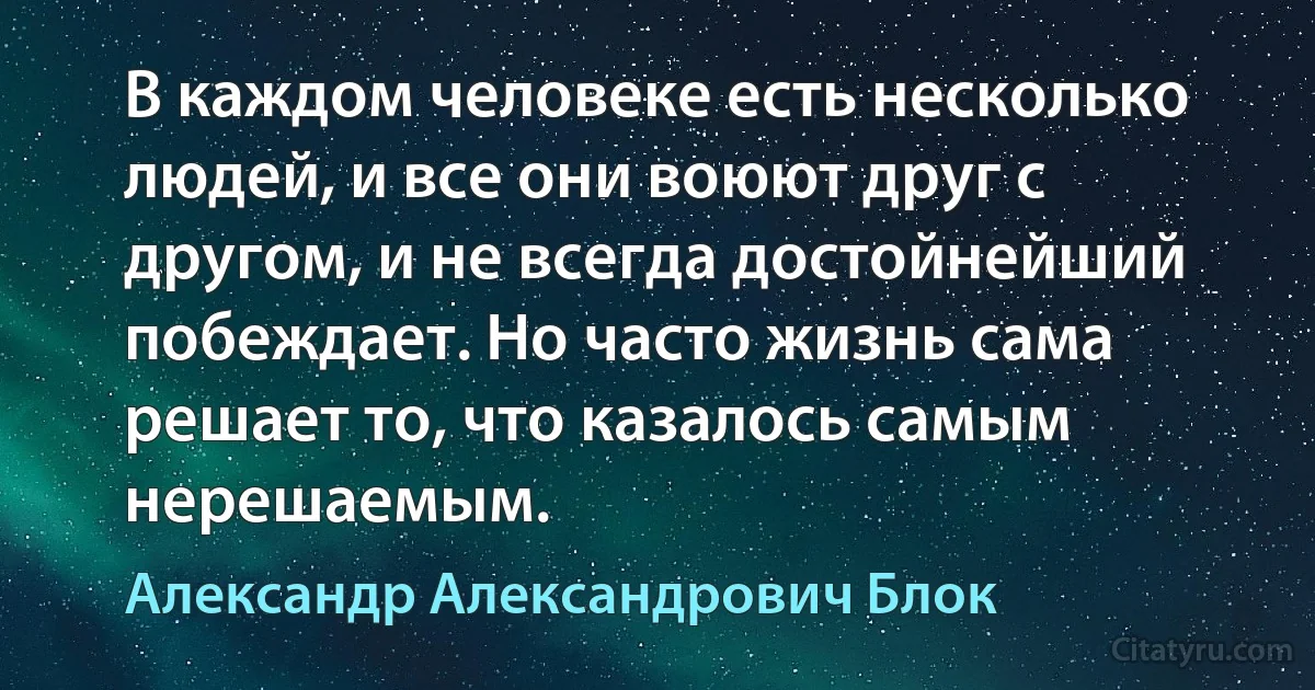 В каждом человеке есть несколько людей, и все они воюют друг с другом, и не всегда достойнейший побеждает. Но часто жизнь сама решает то, что казалось самым нерешаемым. (Александр Александрович Блок)