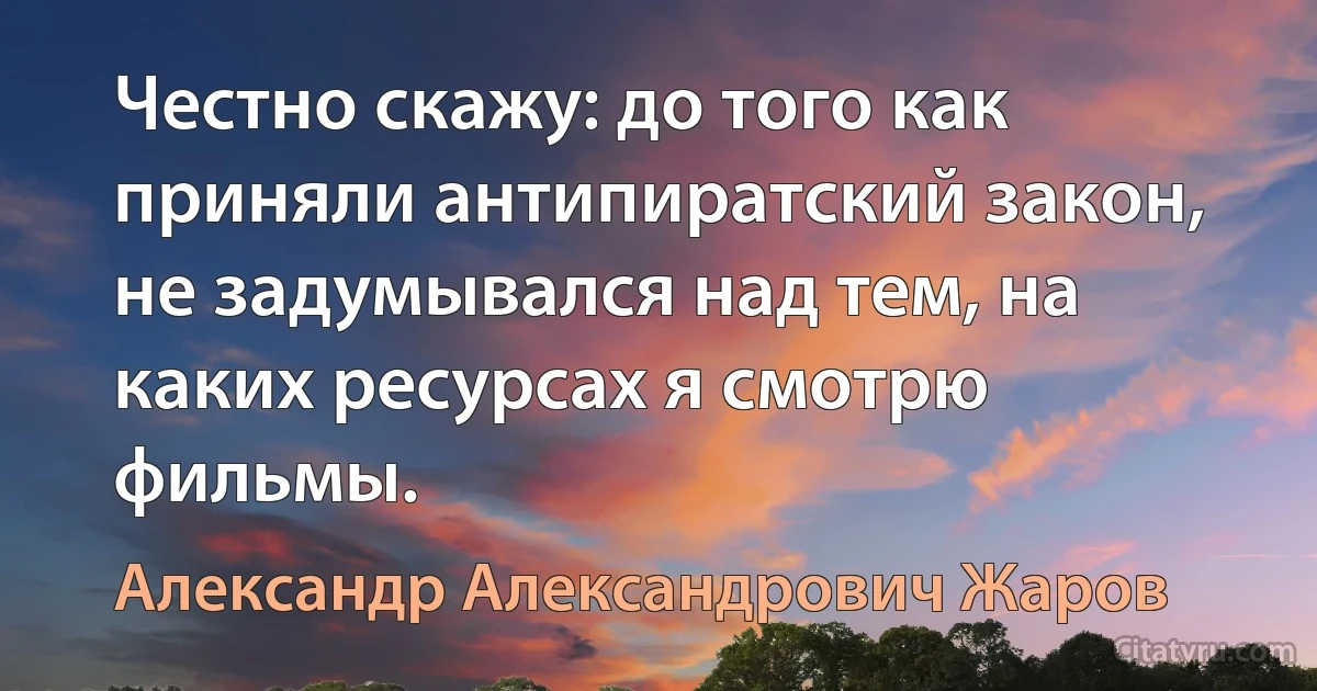 Честно скажу: до того как приняли антипиратский закон, не задумывался над тем, на каких ресурсах я смотрю фильмы. (Александр Александрович Жаров)