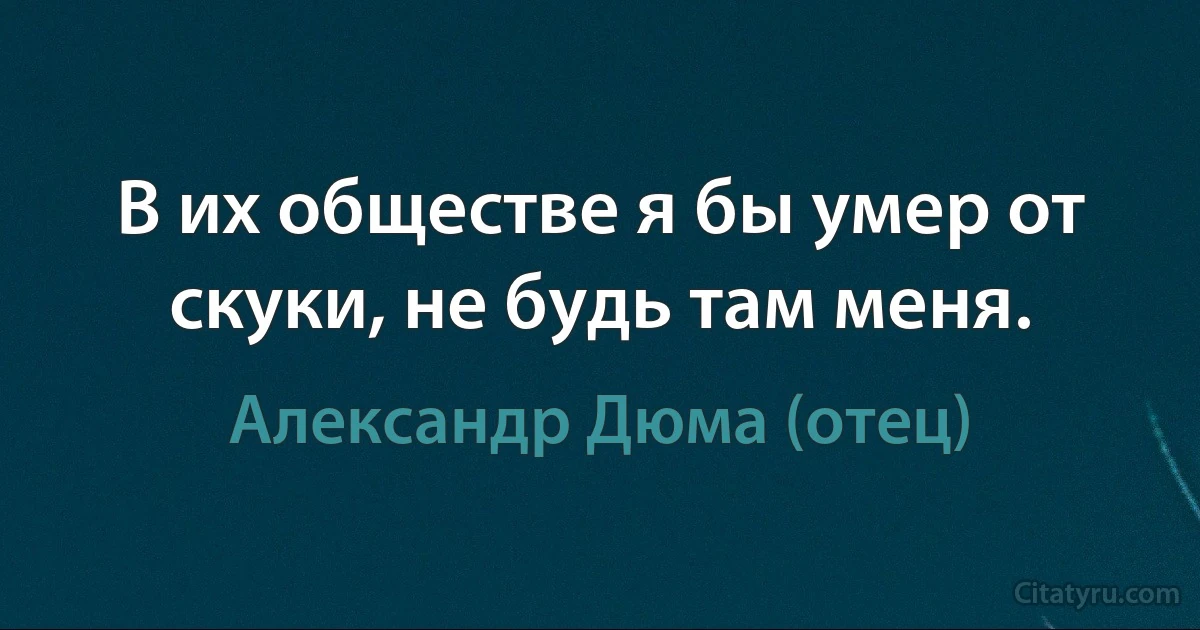 В их обществе я бы умер от скуки, не будь там меня. (Александр Дюма (отец))