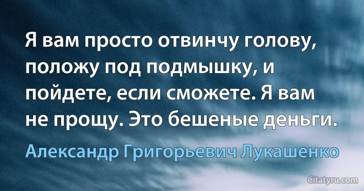 Я вам просто отвинчу голову, положу под подмышку, и пойдете, если сможете. Я вам не прощу. Это бешеные деньги. (Александр Григорьевич Лукашенко)