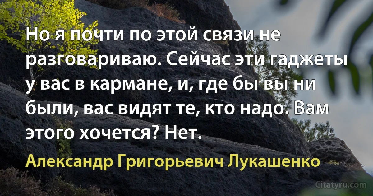 Но я почти по этой связи не разговариваю. Сейчас эти гаджеты у вас в кармане, и, где бы вы ни были, вас видят те, кто надо. Вам этого хочется? Нет. (Александр Григорьевич Лукашенко)